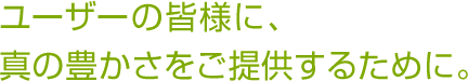 ユーザーの皆様に、真の豊かさをご提供するために。