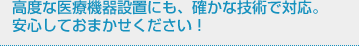 高度な医療機器設置にも、確かな技術で対応。安心しておまかせください！